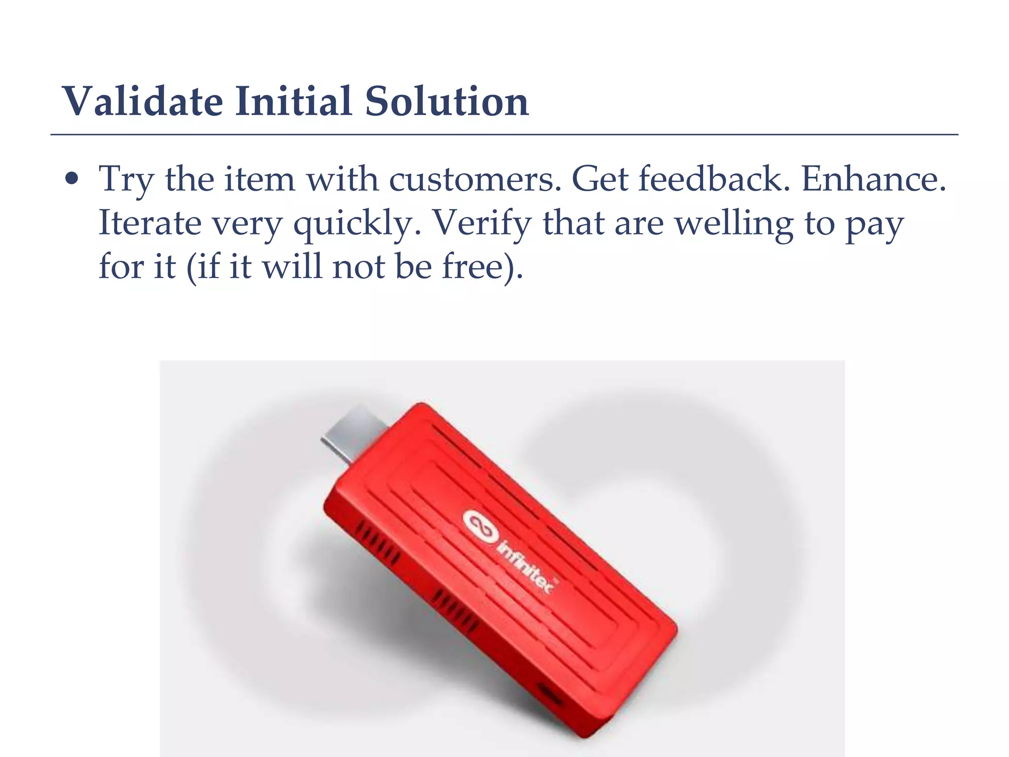 Validate Initial Solution
• Try the item with customers. Get feedback. Enhance.
  Iterate very quickly. Verify that are welling to pay
  for it (if it will not be free).
 