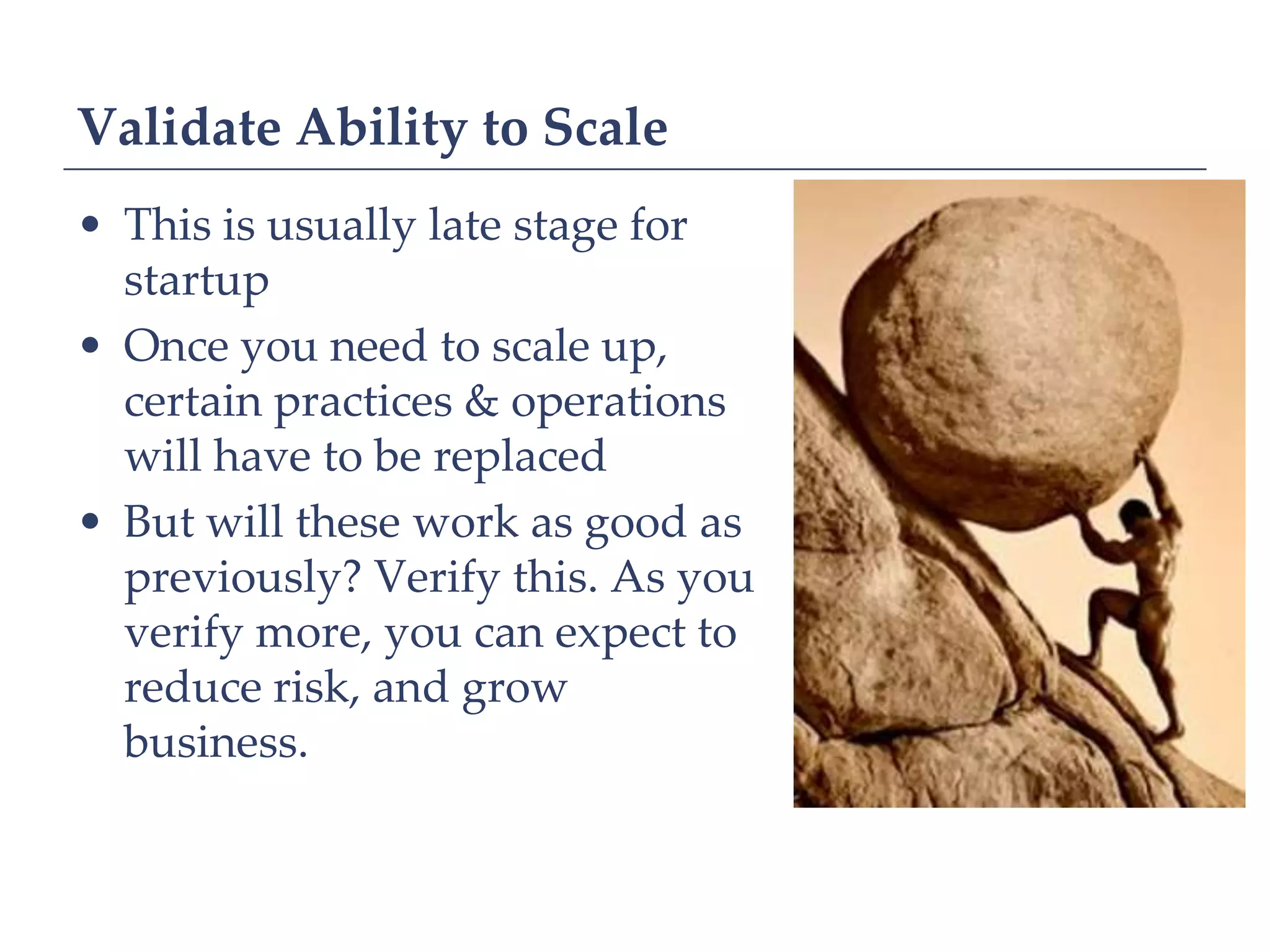 Validate Ability to Scale
• This is usually late stage for
  startup
• Once you need to scale up,
  certain practices & operations
  will have to be replaced
• But will these work as good as
  previously? Verify this. As you
  verify more, you can expect to
  reduce risk, and grow
  business.
 