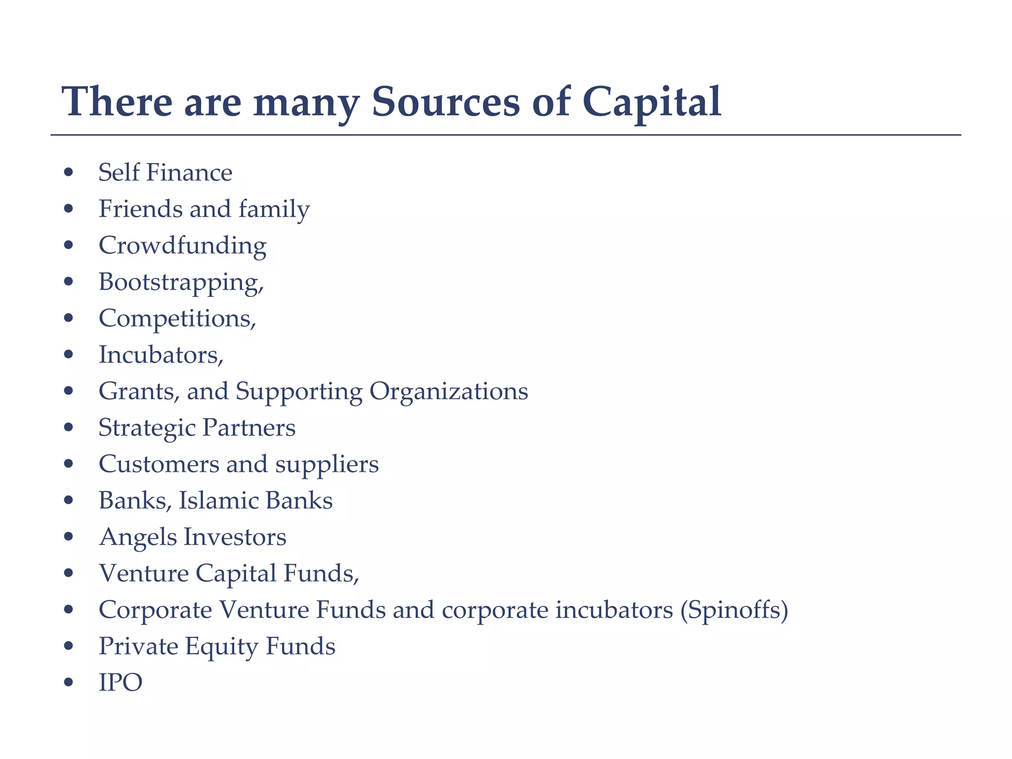 There are many Sources of Capital
•   Self Finance
•   Friends and family
•   Crowdfunding
•   Bootstrapping,
•   Competitions,
•   Incubators,
•   Grants, and Supporting Organizations
•   Strategic Partners
•   Customers and suppliers
•   Banks, Islamic Banks
•   Angels Investors
•   Venture Capital Funds,
•   Corporate Venture Funds and corporate incubators (Spinoffs)
•   Private Equity Funds
•   IPO
 