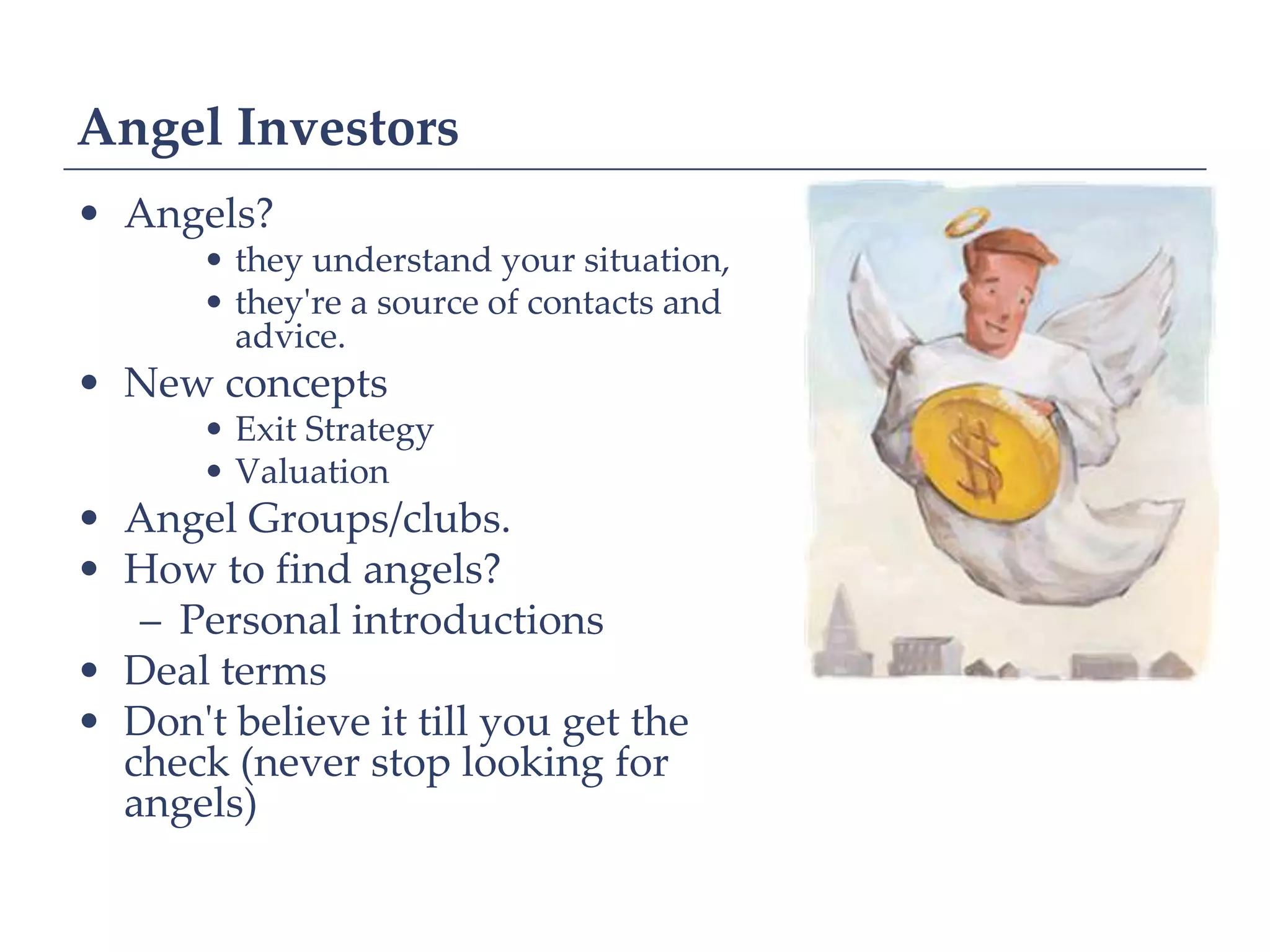 Angel Investors
• Angels?
       • they understand your situation,
       • they're a source of contacts and
         advice.
• New concepts
       • Exit Strategy
       • Valuation
• Angel Groups/clubs.
• How to find angels?
   – Personal introductions
• Deal terms
• Don't believe it till you get the
  check (never stop looking for
  angels)
 