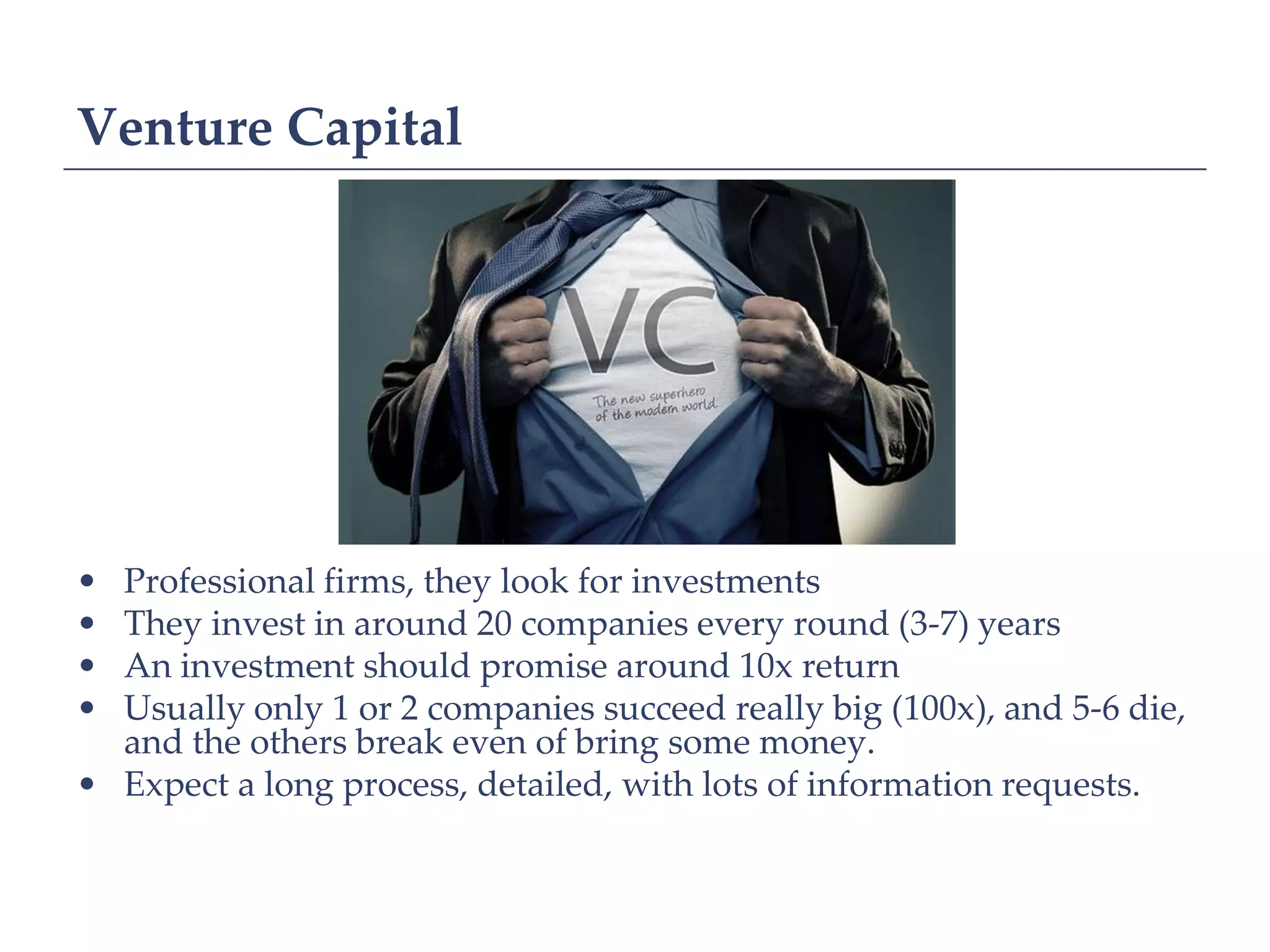 Venture Capital




• Professional firms, they look for investments
• They invest in around 20 companies every round (3-7) years
• An investment should promise around 10x return
• Usually only 1 or 2 companies succeed really big (100x), and 5-6 die,
  and the others break even of bring some money.
• Expect a long process, detailed, with lots of information requests.
 