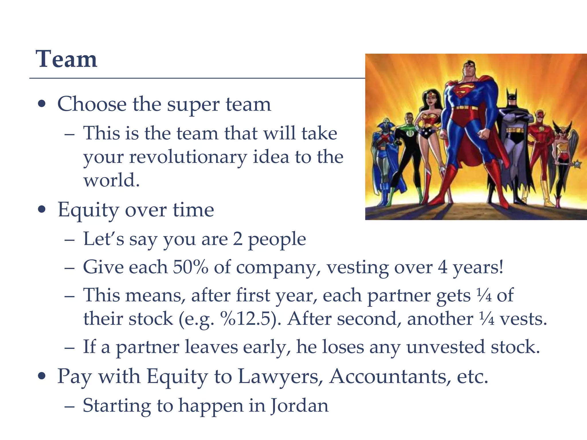 Team
• Choose the super team
   – This is the team that will take
     your revolutionary idea to the
     world.
• Equity over time
   – Let’s say you are 2 people
   – Give each 50% of company, vesting over 4 years!
   – This means, after first year, each partner gets ¼ of
     their stock (e.g. %12.5). After second, another ¼ vests.
   – If a partner leaves early, he loses any unvested stock.
• Pay with Equity to Lawyers, Accountants, etc.
   – Starting to happen in Jordan
 