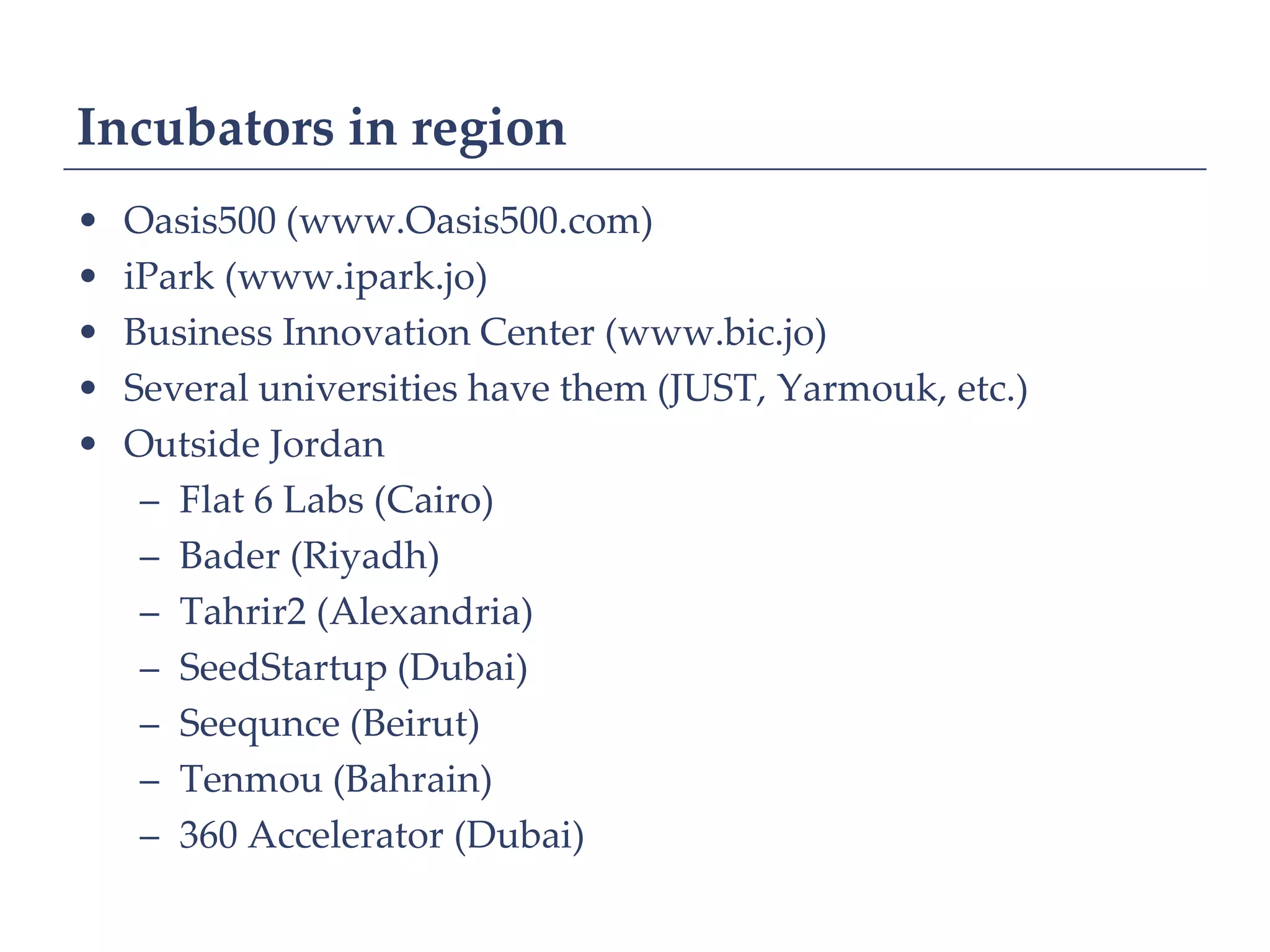 Incubators in region
•   Oasis500 (www.Oasis500.com)
•   iPark (www.ipark.jo)
•   Business Innovation Center (www.bic.jo)
•   Several universities have them (JUST, Yarmouk, etc.)
•   Outside Jordan
     – Flat 6 Labs (Cairo)
     – Bader (Riyadh)
     – Tahrir2 (Alexandria)
     – SeedStartup (Dubai)
     – Seequnce (Beirut)
     – Tenmou (Bahrain)
     – 360 Accelerator (Dubai)
 