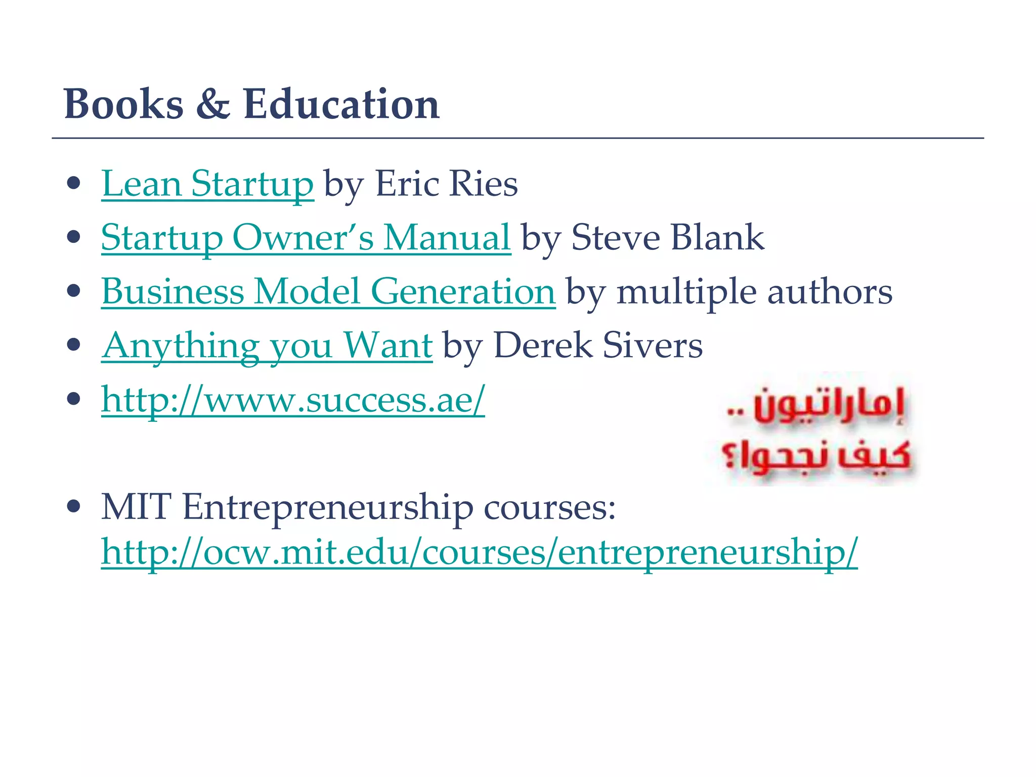 Books & Education
•   Lean Startup by Eric Ries
•   Startup Owner’s Manual by Steve Blank
•   Business Model Generation by multiple authors
•   Anything you Want by Derek Sivers
•   http://www.success.ae/

• MIT Entrepreneurship courses:
  http://ocw.mit.edu/courses/entrepreneurship/
 