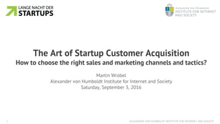 ALEXANDER VON HUMBOLDT INSTITUTE FOR INTERNET AND SOCIETY1
The Art of Startup Customer Acquisition
How to choose the right sales and marketing channels and tactics?
Martin Wrobel
Alexander von Humboldt Institute for Internet and Society
Saturday, September 3, 2016
 