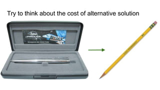 Try to think about the cost of alternative solution