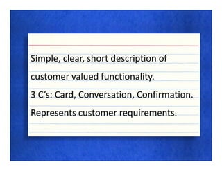 Simple, clear, short description of
customer valued functionality.
3 C’s: Card, Conversation, Confirmation.
Represents customer requirements.
 