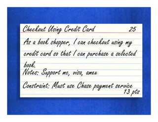 Checkout Using Credit Card                25
As a book shopper, I can checkout using my
credit card so that I can purchase a selected
book.
Notes: Support mc, visa, amex
Constraint: Must use Chase payment service
                                        13 pts
 