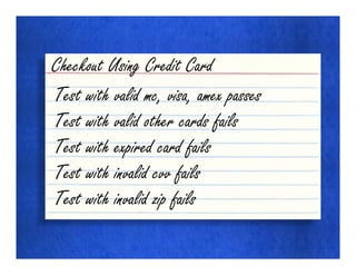 Checkout Using Credit Card
Test with valid mc, visa, amex passes
Test with valid other cards fails
Test with expired card fails
Test with invalid cvv fails
Test with invalid zip fails
 
