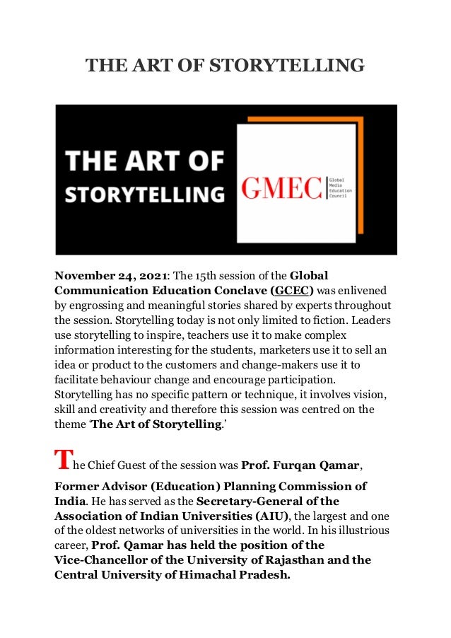 THE ART OF STORYTELLING
November 24, 2021: The 15th session of the Global
Communication Education Conclave (GCEC) was enlivened
by engrossing and meaningful stories shared by experts throughout
the session. Storytelling today is not only limited to fiction. Leaders
use storytelling to inspire, teachers use it to make complex
information interesting for the students, marketers use it to sell an
idea or product to the customers and change-makers use it to
facilitate behaviour change and encourage participation.
Storytelling has no specific pattern or technique, it involves vision,
skill and creativity and therefore this session was centred on the
theme ‘The Art of Storytelling.’
The Chief Guest of the session was Prof. Furqan Qamar,
Former Advisor (Education) Planning Commission of
India. He has served as the Secretary-General of the
Association of Indian Universities (AIU), the largest and one
of the oldest networks of universities in the world. In his illustrious
career, Prof. Qamar has held the position of the
Vice-Chancellor of the University of Rajasthan and the
Central University of Himachal Pradesh.
 
