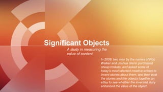 Significant Objects
A study in measuring the
value of content
In 2009, two men by the names of Rob
Walker and Joshua Glenn...
