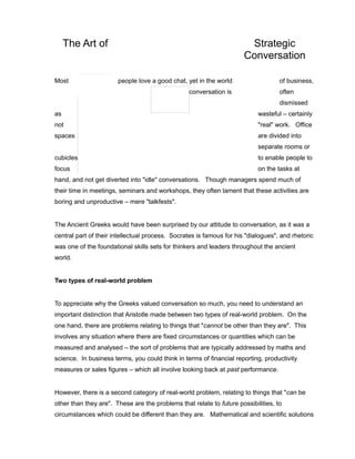 The Art of Strategic
Conversation
Most people love a good chat, yet in the world of business,
conversation is often
dismissed
as wasteful – certainly
not "real" work. Office
spaces are divided into
separate rooms or
cubicles to enable people to
focus on the tasks at
hand, and not get diverted into "idle" conversations. Though managers spend much of
their time in meetings, seminars and workshops, they often lament that these activities are
boring and unproductive – mere "talkfests".
The Ancient Greeks would have been surprised by our attitude to conversation, as it was a
central part of their intellectual process. Socrates is famous for his "dialogues", and rhetoric
was one of the foundational skills sets for thinkers and leaders throughout the ancient
world.
Two types of real-world problem
To appreciate why the Greeks valued conversation so much, you need to understand an
important distinction that Aristotle made between two types of real-world problem. On the
one hand, there are problems relating to things that "cannot be other than they are". This
involves any situation where there are fixed circumstances or quantities which can be
measured and analysed – the sort of problems that are typically addressed by maths and
science. In business terms, you could think in terms of financial reporting, productivity
measures or sales figures – which all involve looking back at past performance.
However, there is a second category of real-world problem, relating to things that "can be
other than they are". These are the problems that relate to future possibilities, to
circumstances which could be different than they are. Mathematical and scientific solutions
 