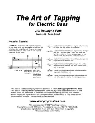 with    Dewayne Pate
                                   Produced by David Schaub




This book is sold to accompany the video download of The Art of Tapping for Electric Bass.
This book is sold subject to the condition that it shall not, by way of trade or otherwise, be lent,
re-sold, hired out, distributed, or otherwise circulated without the publisher’s prior consent.
Please respect the rights of artist and copyright owners. We endeavor to keep these lessons
affordable and available. Please help support our efforts.

                          www.videoprogressions.com
                       This book copyright © 1992 Video Progressions.
        Copyright renewed © 2006 Video Progressions, Inc. ALL RIGHTS RESERVED.
            Unauthorized reproduction in any form is an infringement of copyright.
                              Infringers are liable under the law.
 