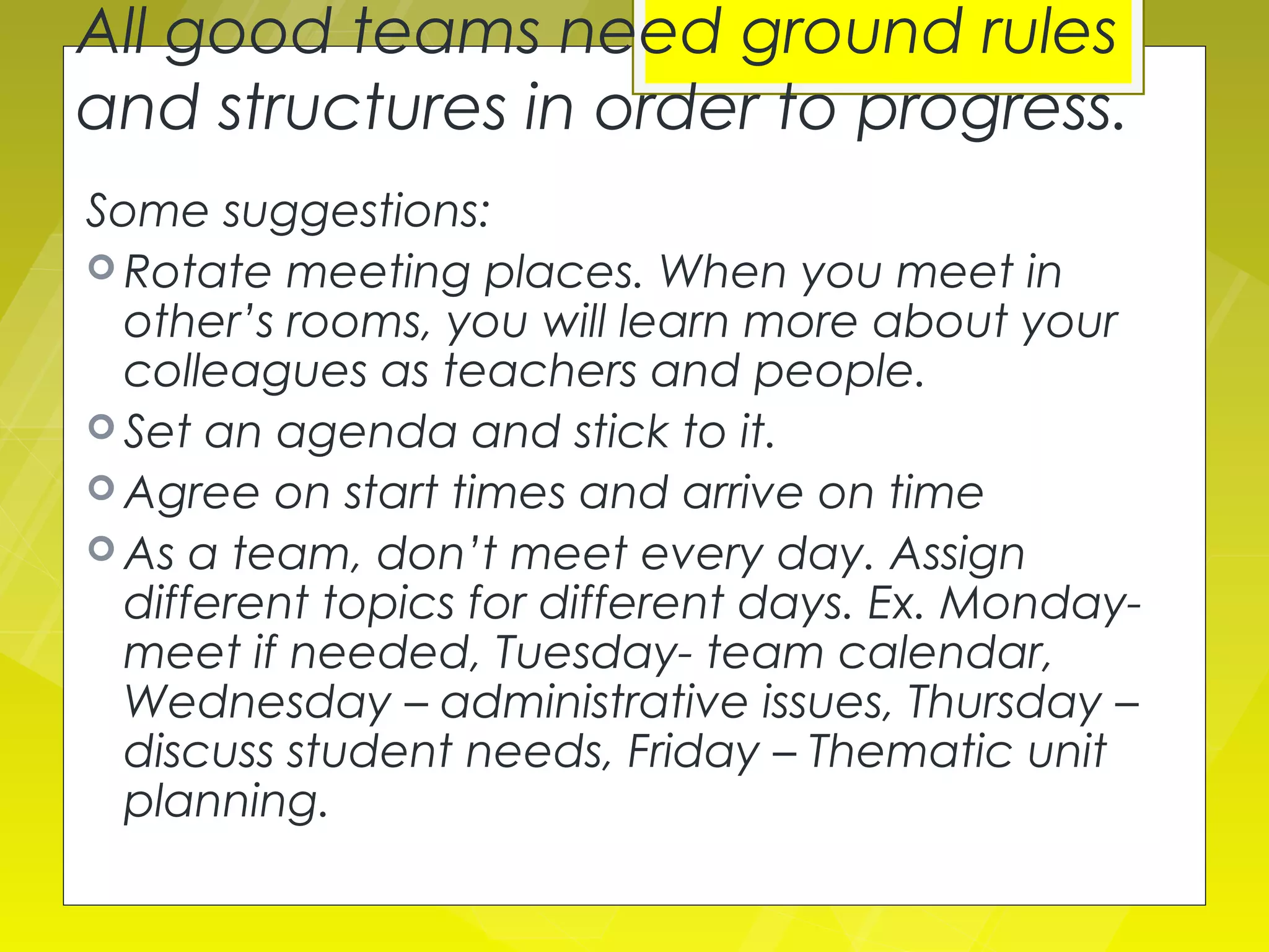 All good teams need ground rules
and structures in order to progress.
Some suggestions:
 Rotate meeting places. When you meet in
  other’s rooms, you will learn more about your
  colleagues as teachers and people.
 Set an agenda and stick to it.
 Agree on start times and arrive on time
 As a team, don’t meet every day. Assign
  different topics for different days. Ex. Monday-
  meet if needed, Tuesday- team calendar,
  Wednesday – administrative issues, Thursday –
  discuss student needs, Friday – Thematic unit
  planning.
 