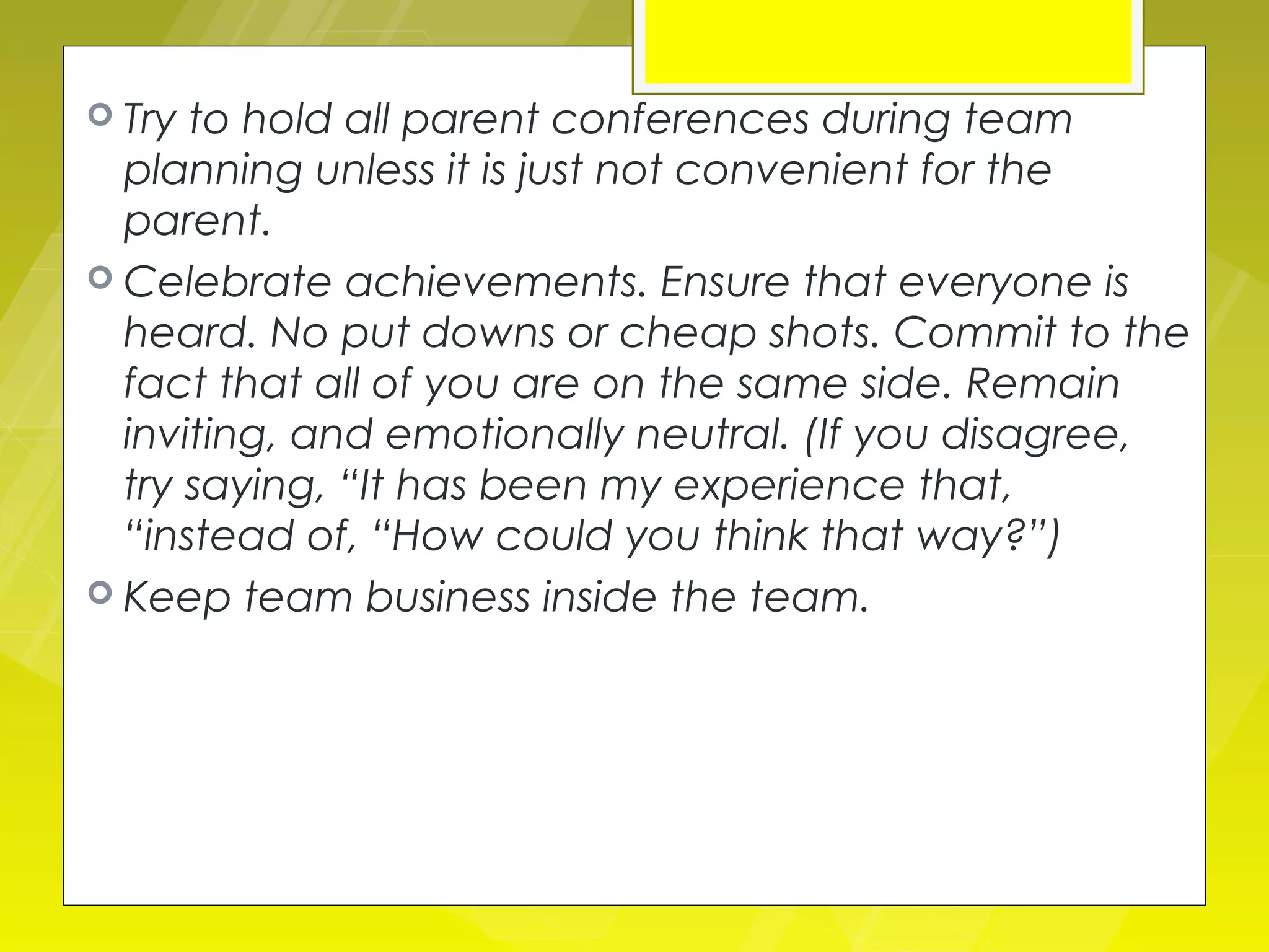  Try to hold all parent conferences during team
  planning unless it is just not convenient for the
  parent.
 Celebrate achievements. Ensure that everyone is
  heard. No put downs or cheap shots. Commit to the
  fact that all of you are on the same side. Remain
  inviting, and emotionally neutral. (If you disagree,
  try saying, “It has been my experience that,
  “instead of, “How could you think that way?”)
 Keep team business inside the team.
 