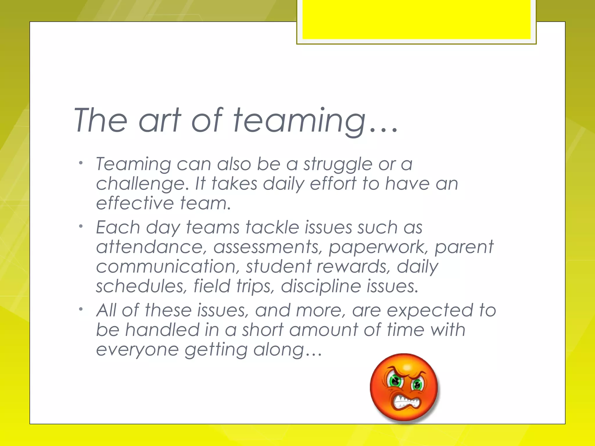 The art of teaming…
•   Teaming can also be a struggle or a
    challenge. It takes daily effort to have an
    effective team.
•   Each day teams tackle issues such as
    attendance, assessments, paperwork, parent
    communication, student rewards, daily
    schedules, field trips, discipline issues.
•   All of these issues, and more, are expected to
    be handled in a short amount of time with
    everyone getting along…
 