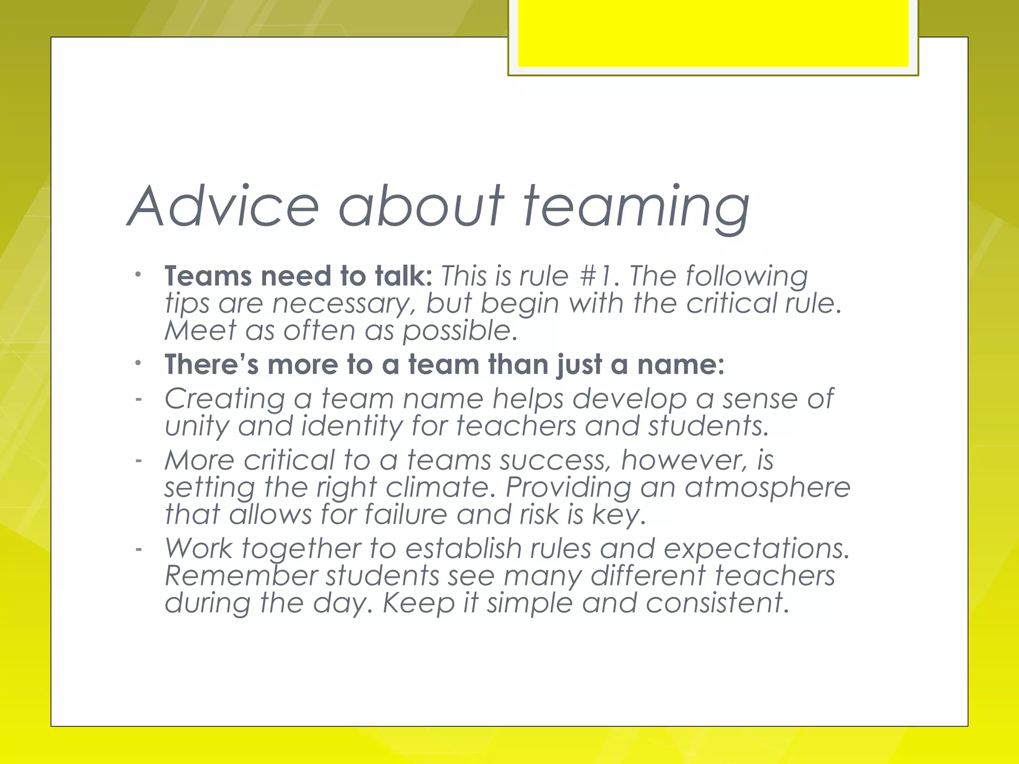 Advice about teaming
•   Teams need to talk: This is rule #1. The following
    tips are necessary, but begin with the critical rule.
    Meet as often as possible.
•   There’s more to a team than just a name:
-   Creating a team name helps develop a sense of
    unity and identity for teachers and students.
-   More critical to a teams success, however, is
    setting the right climate. Providing an atmosphere
    that allows for failure and risk is key.
-   Work together to establish rules and expectations.
    Remember students see many different teachers
    during the day. Keep it simple and consistent.
 