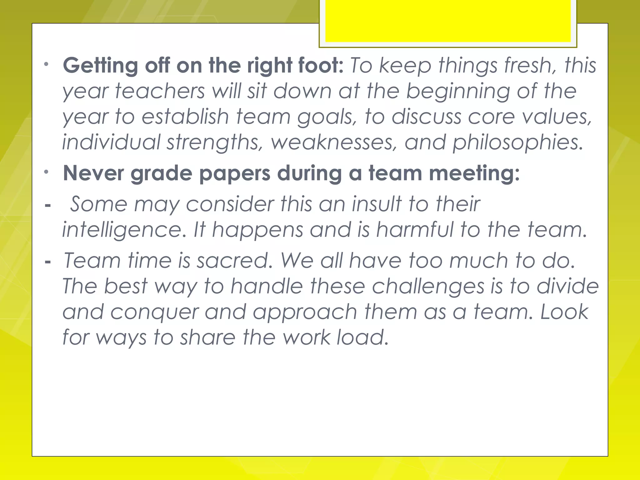 • Getting off on the right foot: To keep things fresh, this
  year teachers will sit down at the beginning of the
  year to establish team goals, to discuss core values,
  individual strengths, weaknesses, and philosophies.
• Never grade papers during a team meeting:

- Some may consider this an insult to their
  intelligence. It happens and is harmful to the team.
- Team time is sacred. We all have too much to do.
  The best way to handle these challenges is to divide
  and conquer and approach them as a team. Look
  for ways to share the work load.
 