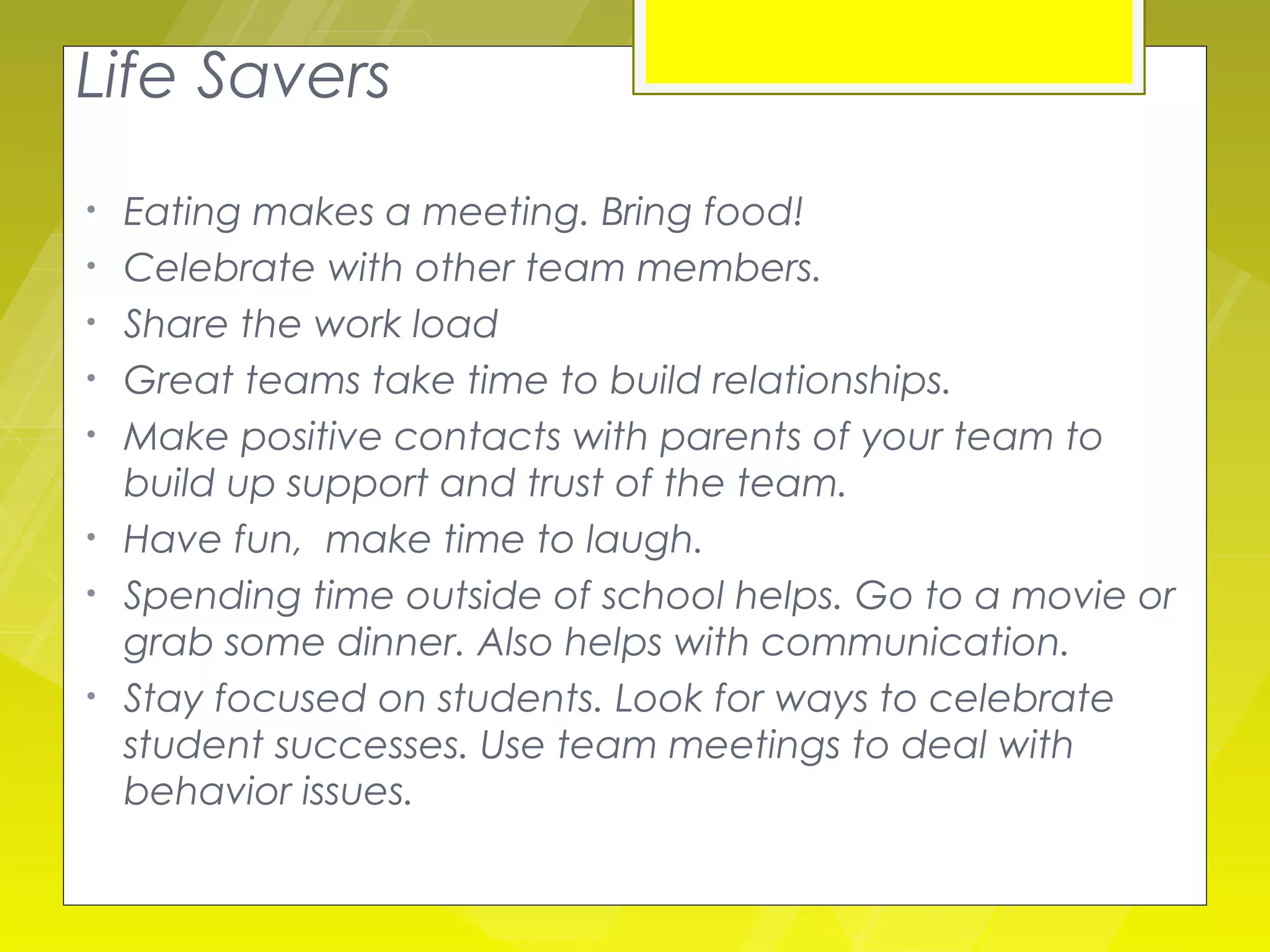 Life Savers
•   Eating makes a meeting. Bring food!
•   Celebrate with other team members.
•   Share the work load
•   Great teams take time to build relationships.
•   Make positive contacts with parents of your team to
    build up support and trust of the team.
•   Have fun, make time to laugh.
•   Spending time outside of school helps. Go to a movie or
    grab some dinner. Also helps with communication.
•   Stay focused on students. Look for ways to celebrate
    student successes. Use team meetings to deal with
    behavior issues.
 