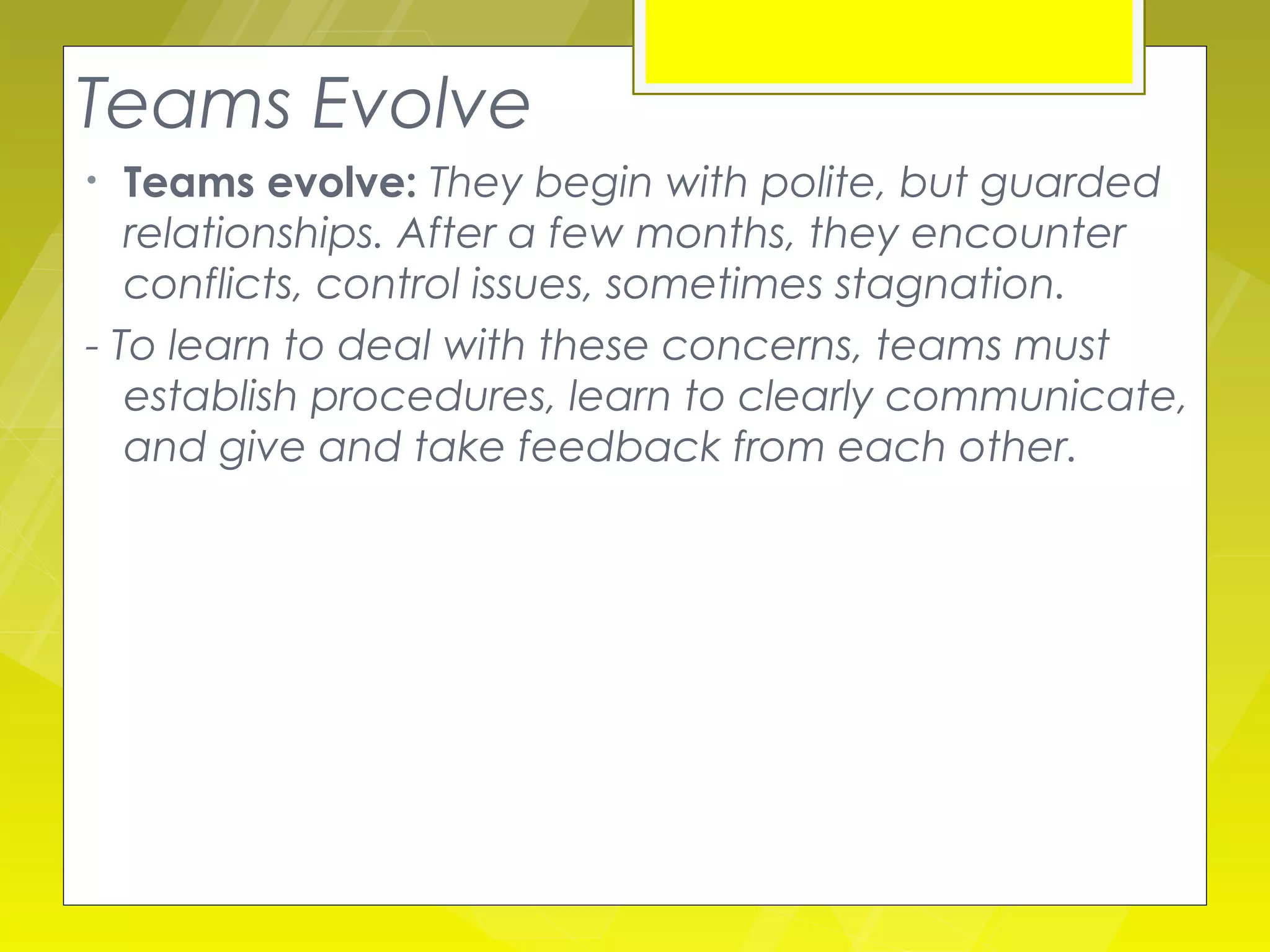 Teams Evolve
•  Teams evolve: They begin with polite, but guarded
   relationships. After a few months, they encounter
   conflicts, control issues, sometimes stagnation.
- To learn to deal with these concerns, teams must
   establish procedures, learn to clearly communicate,
   and give and take feedback from each other.
 