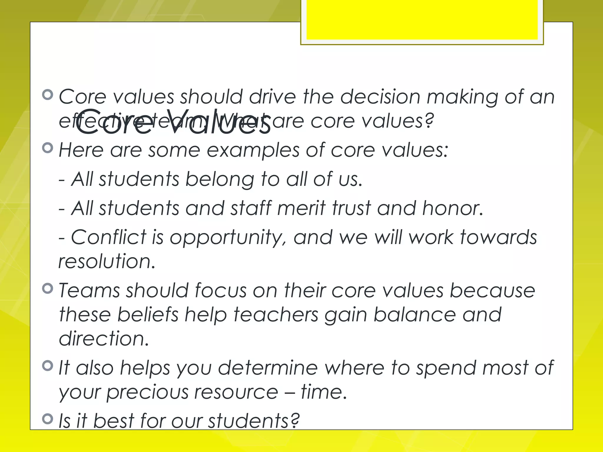  Core    values should drive the decision making of an
   Core Values
  effective team. What are core values?
 Here are some examples of core values:

  - All students belong to all of us.
  - All students and staff merit trust and honor.
  - Conflict is opportunity, and we will work towards
  resolution.
 Teams should focus on their core values because
  these beliefs help teachers gain balance and
  direction.
 It also helps you determine where to spend most of
  your precious resource – time.
 Is it best for our students?
 