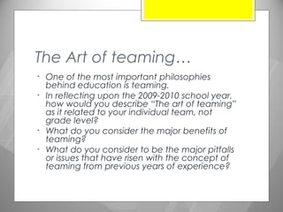 The Art of teaming…
•   One of the most important philosophies
    behind education is teaming.
•   In reflecting upon the 2009-2010 school year,
    how would you describe “The art of teaming”
    as it related to your individual team, not
    grade level?
•   What do you consider the major benefits of
    teaming?
•   What do you consider to be the major pitfalls
    or issues that have risen with the concept of
    teaming from previous years of experience?
 