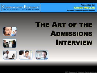 Presented by:
                       COSMO WOLLAN
  THE ART OF THE ADMISSIONS INTERVIEW
                   STUDENT COMMUNICATIONS EXPERT




THE ART OF THE
   ADMISSIONS
     INTERVIEW


                ©2012 COMMUNICATION EXCELLENCE. ALL RIGHTS RESERVED.
 