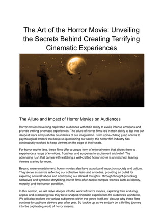 The Art of the Horror Movie: Unveiling
the Secrets Behind Creating Terrifying
Cinematic Experiences
The Allure and Impact of Horror Movies on Audiences
Horror movies have long captivated audiences with their ability to evoke intense emotions and
provide thrilling cinematic experiences. The allure of horror films lies in their ability to tap into our
deepest fears and push the boundaries of our imagination. From spine-chilling jump scares to
psychological thrillers that leave us questioning our sanity, the horror film industry has
continuously evolved to keep viewers on the edge of their seats.
For horror movie fans, these films offer a unique form of entertainment that allows them to
experience a range of emotions, from fear and suspense to excitement and relief. The
adrenaline rush that comes with watching a well-crafted horror movie is unmatched, leaving
viewers craving for more.
Beyond mere entertainment, horror movies also have a profound impact on society and culture.
They serve as mirrors reflecting our collective fears and anxieties, providing an outlet for
exploring societal taboos and confronting our darkest thoughts. Through thought-provoking
narratives and symbolic storytelling, horror films often tackle complex themes such as identity,
morality, and the human condition.
In this section, we will delve deeper into the world of horror movies, exploring their enduring
appeal and examining how they have shaped cinematic experiences for audiences worldwide.
We will also explore the various subgenres within the genre itself and discuss why these films
continue to captivate viewers year after year. So buckle up as we embark on a thrilling journey
into the captivating world of horror cinema.
 