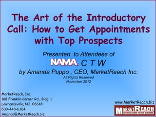 The Art of the Introductory
   Call: How to Get Appointments
         with Top Prospects
                          Presented to Attendees of
                                             CTW
           by Amanda Puppo , CEO, MarketReach Inc.
                                   All Rights Reserved
                                     November 2012


MarketReach, Inc.
168 Franklin Corner Rd., Bldg. 1
Lawrenceville, NJ 08648
                                                         www.MarketReach.biz
609-448-6364
Amanda@MarketReach.biz
 