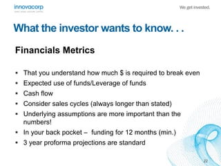 What the investor wants to know. . .
Financials Metrics
 That you understand how much $ is required to break even
 Expec...