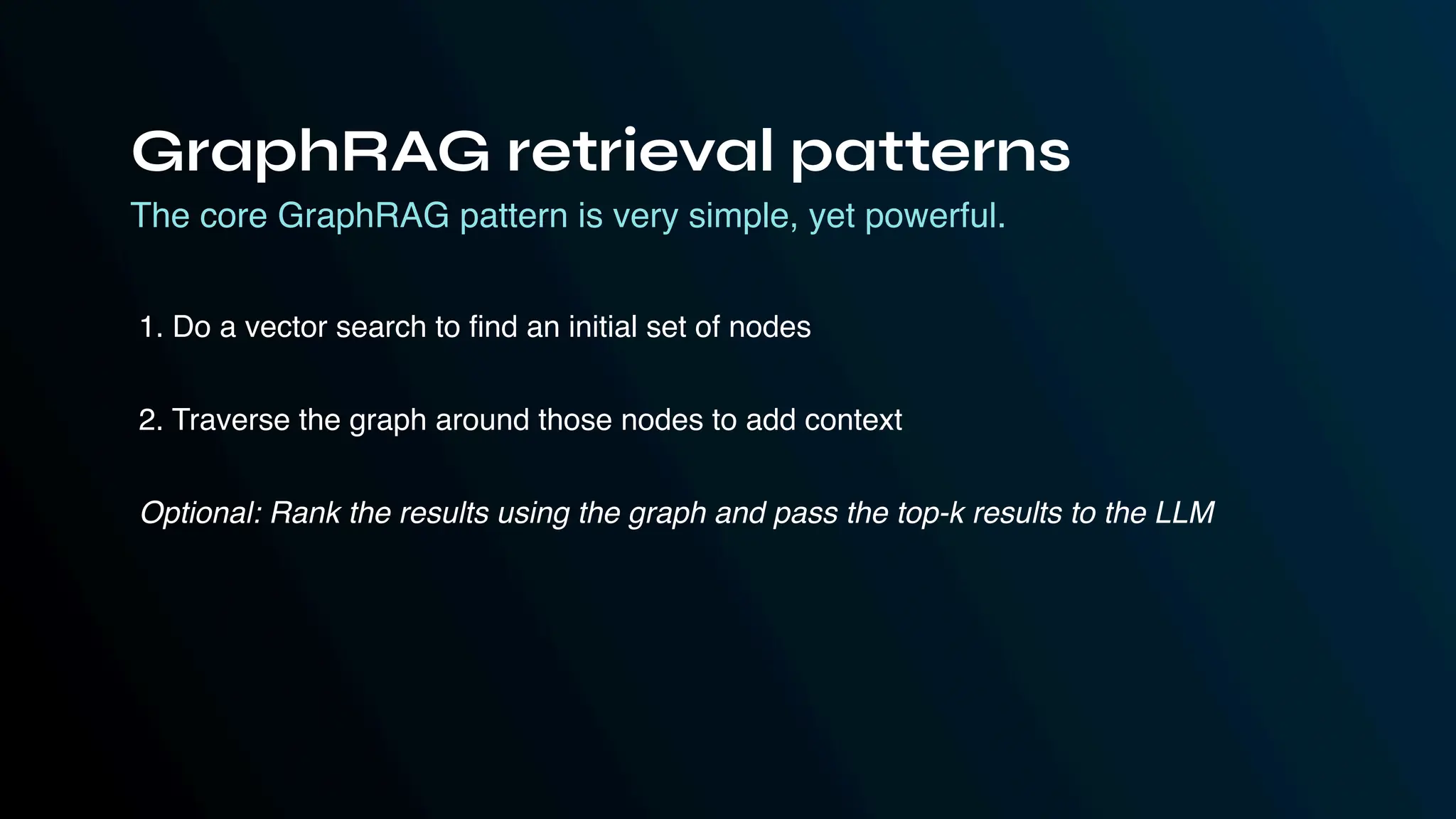 The core GraphRAG pattern is very simple, yet powerful.
1. Do a vector search to find an initial set of nodes
2. Traverse the graph around those nodes to add context
Optional: Rank the results using the graph and pass the top-k results to the LLM
GraphRAG retrieval patterns
 