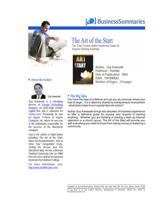 The Art of the Start
                                           The Time-Tested, Battle-Hardened Guide for
                                           Anyone Starting Anything




                                                                         Author: Guy Kawasaki
                                                                         Publisher: Portfolio
                                                                         Date of Publication: 2004
  About the Author                                                       ISBN: 1591840562
                                                                         Number of Pages: 215 pages



                   Guy Kawasaki         The Big Idea
                                     You have the idea of a lifetime and yet you do not know where and
Guy Kawasaki is a managing           how to begin. It is a dilemma shared by entrepreneurs everywhere
director of Garage Technology        - what does it take to turn a great idea into action?
Ventures, an early-stage venture
capital firm and a columnist for     Author Guy Kawasaki brings two decades of business experience
Forbes.com. Previously, he was       to offer a definitive guide for anyone who dreams of starting
an Apple Fellow at Apple             anything. Whether you are thinking of starting a start-up Internet
Computer, Inc. where he was one      operation or a church group, The Art of the Start will provide you
of the individuals responsible for   with everything you need to know from raising money to fostering a
the success of the Macintosh         community.
computer.
Guy is the author of eight books
including The Art of the Start,
Rules for Revolutionaries, How to
Drive Your Competition Crazy,
Selling the Dream, and The
Macintosh Way. He has a BA from
Stanford University and an MBA
from UCLA as well as an honorary
doctorate from Babson College.
For more information, visit:
http://www.artofthestart.com/




                                     Published by BusinessSummaries, Building 3005 Unit 258, 4440 NW 73rd Ave, Miami, Florida 33166
                                     ©2003 BusinessSummaries All rights reserved. No part of this summary may be reproduced or transmitted
                                     in any form or by any means, electronic, photocopying, or otherwise, without prior notice of
                                     BusinessSummaries.com
 