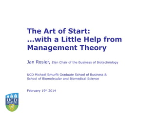 The Art of Start:
...with a Little Help from
Management Theory
Jan Rosier,

Elan Chair of the Business of Biotechnology

UCD Michael Smurfit Graduate School of Business &
School of Biomolecular and Biomedical Science

February 19th 2014

 