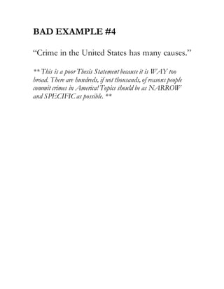 BAD EXAMPLE #4
“Crime in the United States has many causes.”
** This is a poor Thesis Statement because it is WAY too
broad. There are hundreds, if not thousands, of reasons people
commit crimes in America! Topics should be as NARROW
and SPECIFIC as possible. **
 