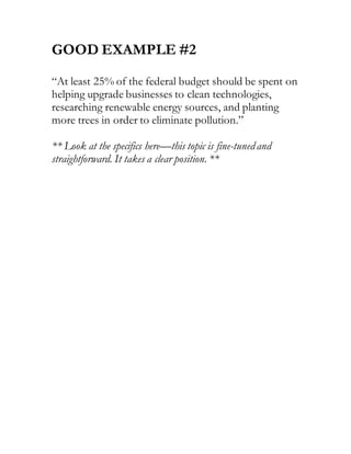 GOOD EXAMPLE #2
“At least 25% of the federal budget should be spent on
helping upgrade businesses to clean technologies,
researching renewable energy sources, and planting
more trees in order to eliminate pollution.”
** Look at the specifics here—this topic is fine-tunedand
straightforward. It takes a clear position. **
 