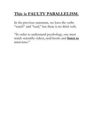 This is FAULTY PARALLELISM.
In the previous statement, we have the verbs
“watch” and “read,” but there is no third verb.
“In order to understand psychology, one must
watch scientific videos, read books and listen to
interviews.”
 