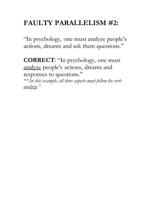 FAULTY PARALLELISM #2:
“In psychology, one must analyze people’s
actions, dreams and ask them questions.”
CORRECT: “In psychology, one must
analyze people’s actions, dreams and
responses to questions.”
** In this example, all three aspects must follow the verb
analyze.”
 
