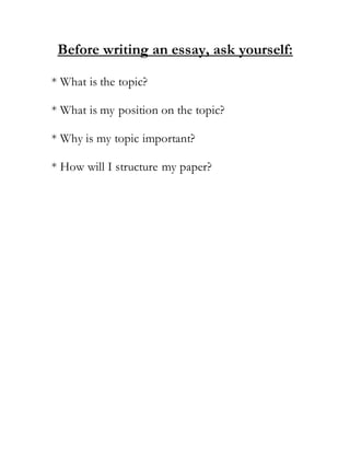 Before writing an essay, ask yourself:
* What is the topic?
* What is my position on the topic?
* Why is my topic important?
* How will I structure my paper?
 