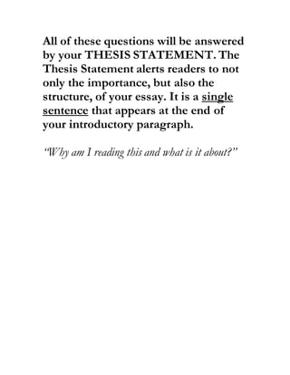 All of these questions will be answered
by your THESIS STATEMENT. The
Thesis Statement alerts readers to not
only the importance, but also the
structure, of your essay. It is a single
sentence that appears at the end of
your introductory paragraph.
“Why am I reading this and what is it about?”
 