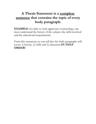 A Thesis Statement is a complete
sentence that contains the topic of every
body paragraph.
EXAMPLE: In order to truly appreciate cosmetology, one
must understand the history of the subject, the skills involved
and the educational requirements.
From this statement, we can tell that the body paragraphs will
cover: 1) history, 2) skills and 3) education IN THAT
ORDER!
 