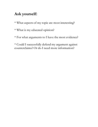 Ask yourself:
* What aspects of my topic are most interesting?
* What is my educated opinion?
* For what arguments to I have the most evidence?
* Could I successfully defend my argument against
counterclaims? Or do I need more information?
 