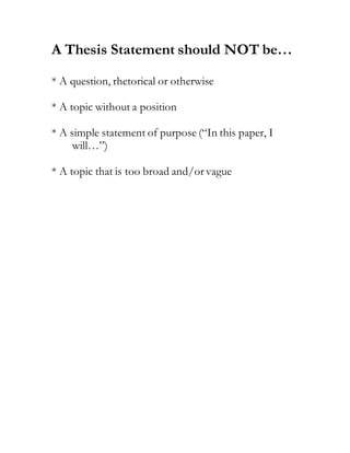 A Thesis Statement should NOT be…
* A question, rhetorical or otherwise
* A topic without a position
* A simple statement of purpose (“In this paper, I
will…”)
* A topic that is too broad and/orvague
 