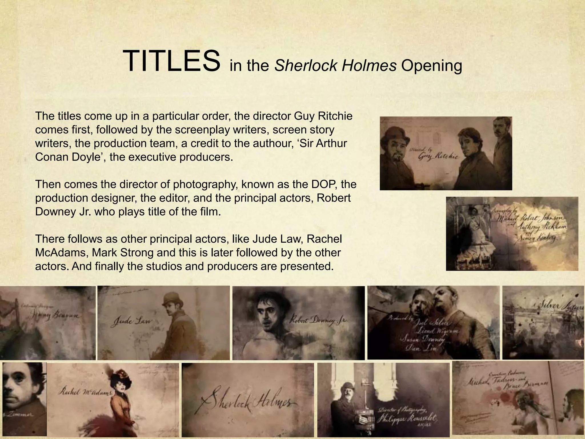 TITLES in the Sherlock Holmes Opening
The titles come up in a particular order, the director Guy Ritchie
comes first, followed by the screenplay writers, screen story
writers, the production team, a credit to the authour, ‘Sir Arthur
Conan Doyle’, the executive producers.
Then comes the director of photography, known as the DOP, the
production designer, the editor, and the principal actors, Robert
Downey Jr. who plays title of the film.
There follows as other principal actors, like Jude Law, Rachel
McAdams, Mark Strong and this is later followed by the other
actors. And finally the studios and producers are presented.
 