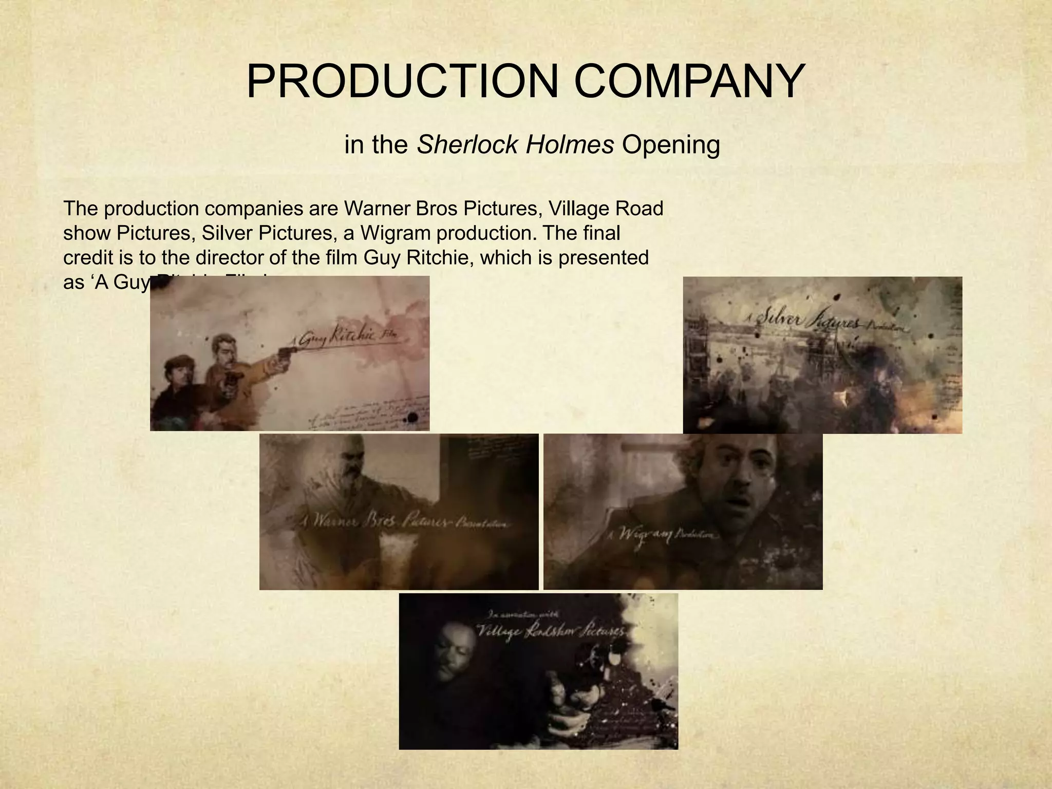 PRODUCTION COMPANY
in the Sherlock Holmes Opening
The production companies are Warner Bros Pictures, Village Road
show Pictures, Silver Pictures, a Wigram production. The final
credit is to the director of the film Guy Ritchie, which is presented
as ‘A Guy Ritchie Film’
 