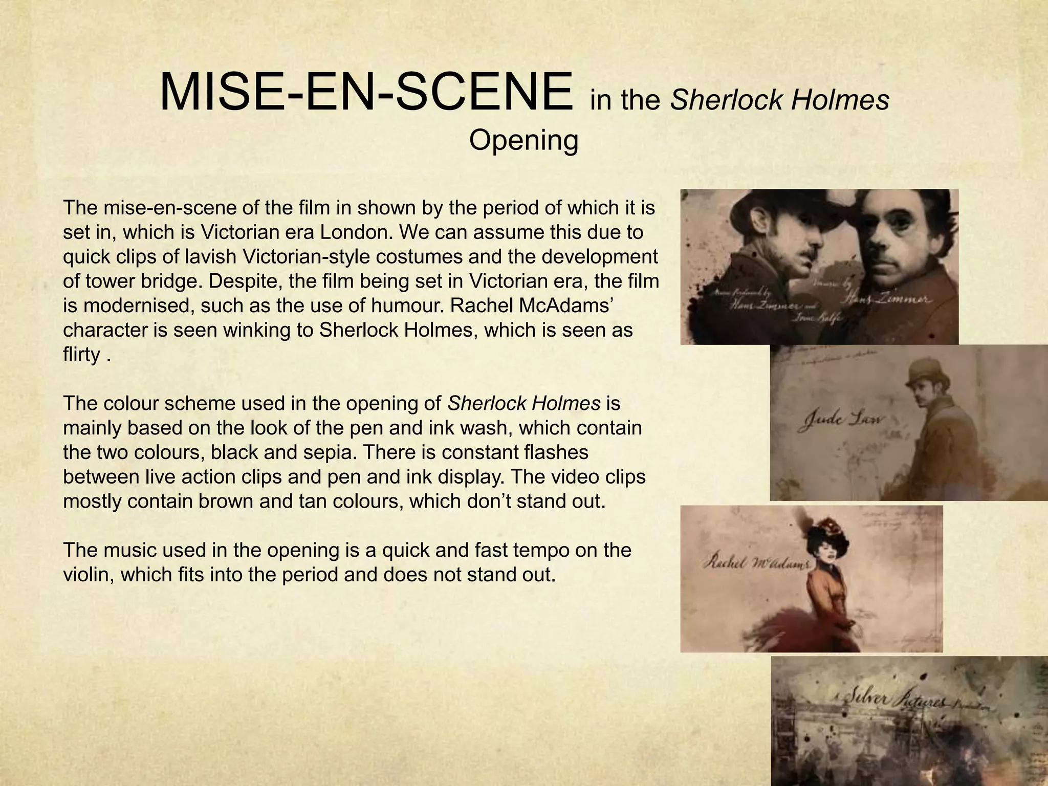 MISE-EN-SCENE in the Sherlock Holmes
Opening
The mise-en-scene of the film in shown by the period of which it is
set in, which is Victorian era London. We can assume this due to
quick clips of lavish Victorian-style costumes and the development
of tower bridge. Despite, the film being set in Victorian era, the film
is modernised, such as the use of humour. Rachel McAdams’
character is seen winking to Sherlock Holmes, which is seen as
flirty .
The colour scheme used in the opening of Sherlock Holmes is
mainly based on the look of the pen and ink wash, which contain
the two colours, black and sepia. There is constant flashes
between live action clips and pen and ink display. The video clips
mostly contain brown and tan colours, which don’t stand out.
The music used in the opening is a quick and fast tempo on the
violin, which fits into the period and does not stand out.
 