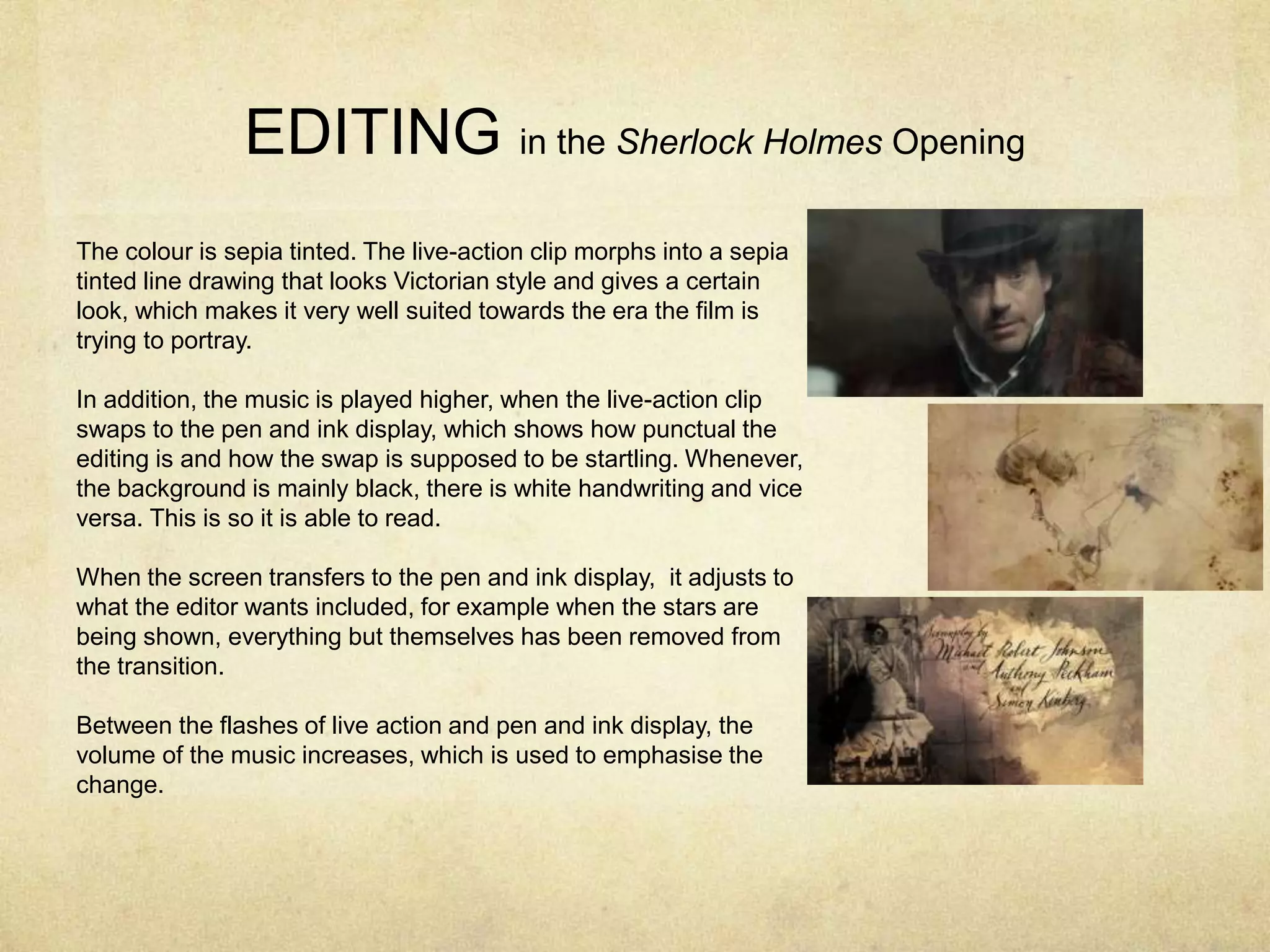 EDITING in the Sherlock Holmes Opening
The colour is sepia tinted. The live-action clip morphs into a sepia
tinted line drawing that looks Victorian style and gives a certain
look, which makes it very well suited towards the era the film is
trying to portray.
In addition, the music is played higher, when the live-action clip
swaps to the pen and ink display, which shows how punctual the
editing is and how the swap is supposed to be startling. Whenever,
the background is mainly black, there is white handwriting and vice
versa. This is so it is able to read.
When the screen transfers to the pen and ink display, it adjusts to
what the editor wants included, for example when the stars are
being shown, everything but themselves has been removed from
the transition.
Between the flashes of live action and pen and ink display, the
volume of the music increases, which is used to emphasise the
change.
 