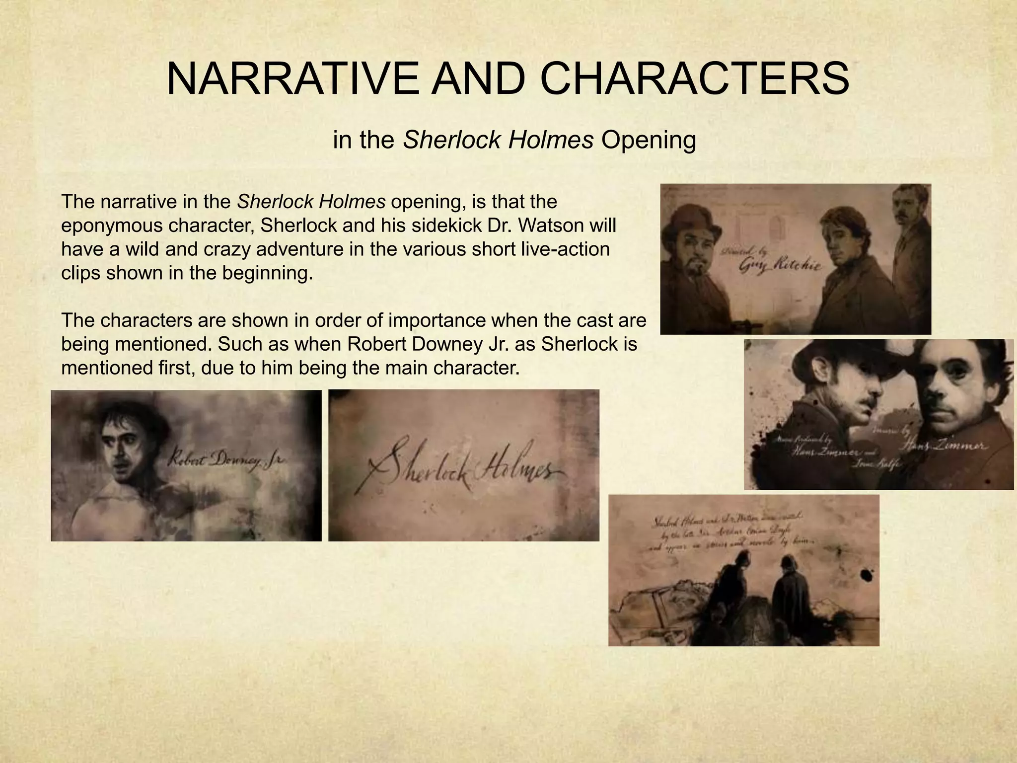 NARRATIVE AND CHARACTERS
in the Sherlock Holmes Opening
The narrative in the Sherlock Holmes opening, is that the
eponymous character, Sherlock and his sidekick Dr. Watson will
have a wild and crazy adventure in the various short live-action
clips shown in the beginning.
The characters are shown in order of importance when the cast are
being mentioned. Such as when Robert Downey Jr. as Sherlock is
mentioned first, due to him being the main character.
 