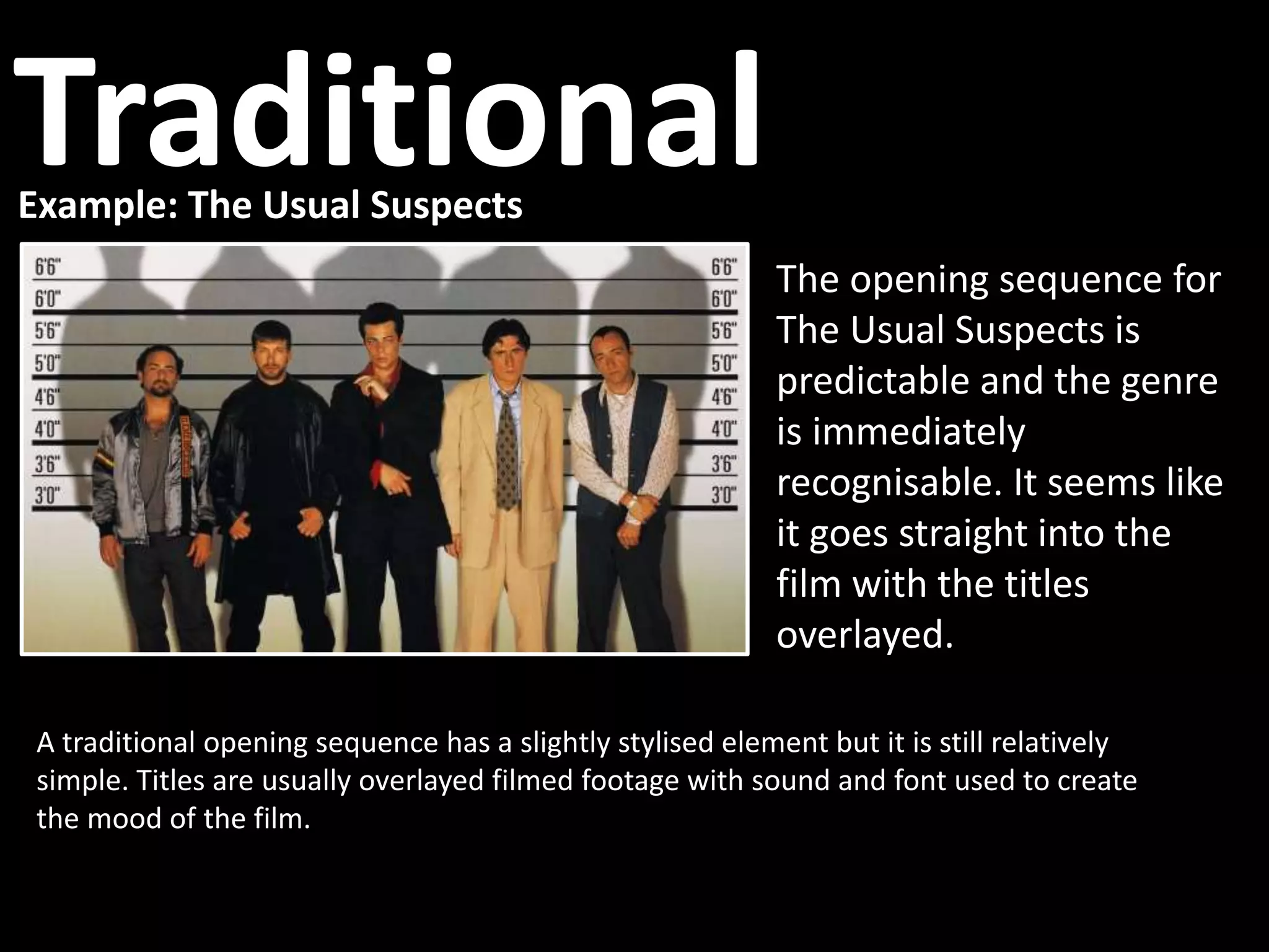 Example: The Usual Suspects
A traditional opening sequence has a slightly stylised element but it is still relatively
simple. Titles are usually overlayed filmed footage with sound and font used to create
the mood of the film.
The opening sequence for
The Usual Suspects is
predictable and the genre
is immediately
recognisable. It seems like
it goes straight into the
film with the titles
overlayed.
Traditional
 