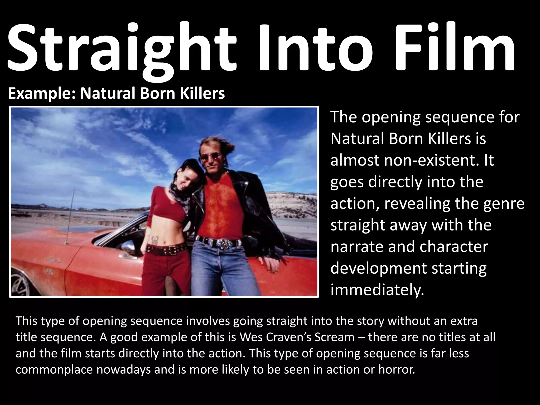 Example: Natural Born Killers
This type of opening sequence involves going straight into the story without an extra
title sequence. A good example of this is Wes Craven’s Scream – there are no titles at all
and the film starts directly into the action. This type of opening sequence is far less
commonplace nowadays and is more likely to be seen in action or horror.
The opening sequence for
Natural Born Killers is
almost non-existent. It
goes directly into the
action, revealing the genre
straight away with the
narrate and character
development starting
immediately.
Straight Into Film
 