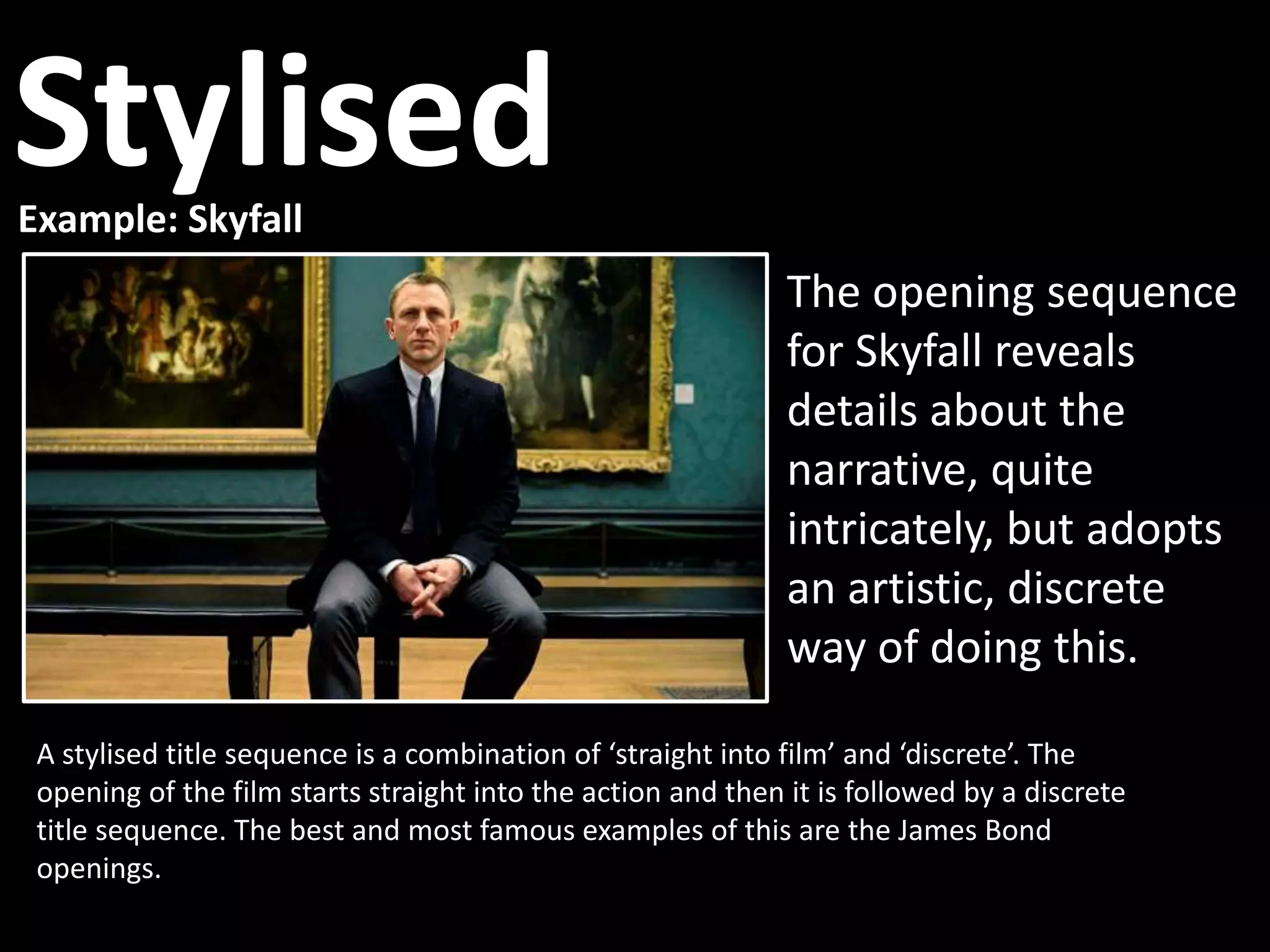 Example: Skyfall
A stylised title sequence is a combination of ‘straight into film’ and ‘discrete’. The
opening of the film starts straight into the action and then it is followed by a discrete
title sequence. The best and most famous examples of this are the James Bond
openings.
The opening sequence
for Skyfall reveals
details about the
narrative, quite
intricately, but adopts
an artistic, discrete
way of doing this.
Stylised
 